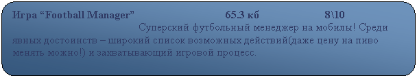 Скругленный прямоугольник: Игра “Football Manager”                                 65.3 кб                        8\10            
                                              Суперский футбольный менеджер на мобилы! Среди явных достоинств – широкий список возможных действий(даже цену на пиво менять можно!) и захватывающий игровой процесс.                                                              

