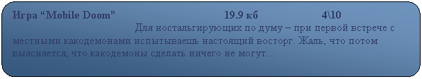 Скругленный прямоугольник: Игра “Mobile Doom”                                       19.9 кб                       4\10
                                            Для ностальгирующих по думу – при первой встрече с местными какодемонами испытываешь настоящий восторг. Жаль, что потом выясняется, что какодемоны сделать ничего не могут…                                                                           

