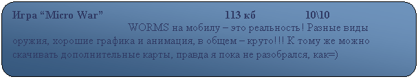 Скругленный прямоугольник: Игра “Micro War”                                            113 кб                  10\10
                                          WORMS на мобилу – это реальность! Разные виды оружия, хорошие графика и анимация, в общем – круто!!! К тому же можно скачивать дополнительные карты, правда я пока не разобрался, как=)                                                          
