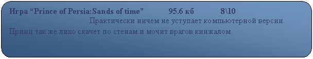 Скругленный прямоугольник: Игра “Prince of Persia:Sands of time”            95.6 кб             8\10
                                       Практически ничем не уступает компьютерной версии. Принц так же лихо скачет по стенам и мочит врагов кинжалом.  
