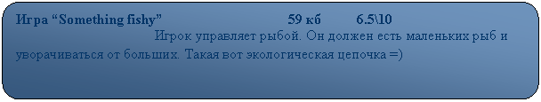 Скругленный прямоугольник: Игра “Something fishy”                                   59 кб          6.5\10
                                       Игрок управляет рыбой. Он должен есть маленьких рыб и уворачиваться от больших. Такая вот экологическая цепочка =)
