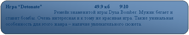 Скругленный прямоугольник: Игра “Detonate”                                          49.9 кб        9\10
                                       Ремейк знаменитой игры Dyna Bomber. Мужик бегает и ставит бомбы. Очень интересная и к тому же красивая игра. Также уникальная особенность для этого жанра – наличие увлекательного сюжета.
