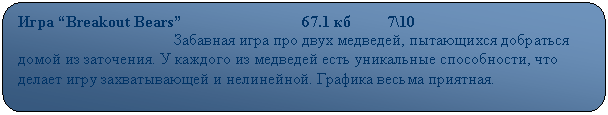 Скругленный прямоугольник: Игра “Breakout Bears”                              67.1 кб         7\10
                                       Забавная игра про двух медведей, пытающихся добраться домой из заточения. У каждого из медведей есть уникальные способности, что делает игру захватывающей и нелинейной. Графика весьма приятная.
