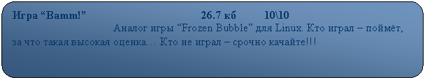 Скругленный прямоугольник: Игра “Bamm!”                                         26.7 кб          10\10
                                    Аналог игры “Frozen Bubble” для Linux. Кто играл – поймёт, за что такая высокая оценка… Кто не играл – срочно качайте!!!
